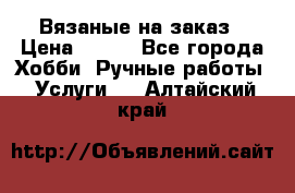 Вязаные на заказ › Цена ­ 800 - Все города Хобби. Ручные работы » Услуги   . Алтайский край